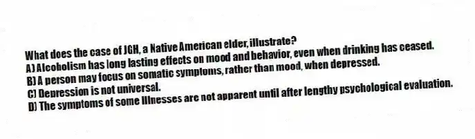 What does the case of JGH, a Native American elder, illustrate?
A) Alcoholism has long lasting effects on mood and behavior, even when drinking has ceased.
B) A person may focus on somatic symptoms, rather than mood, when depressed.
C) Depression is not universal.
D) The symptoms of some illnesses are not apparent until after lengthy psychological evaluation.