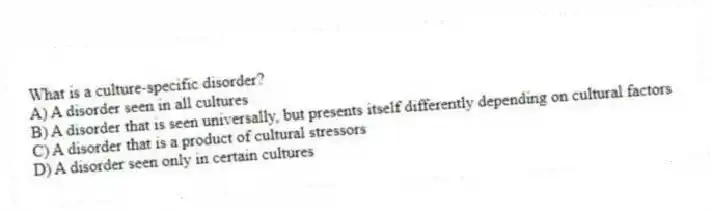 What is a culture-specific disorder?
A) A disorder seen in all cultures
B) A disorder that is seen universally, but presents itself differently depending on cultural factors
C) A disorder that is a product of cultural stressors
D) A disorder seen only in certain cultures