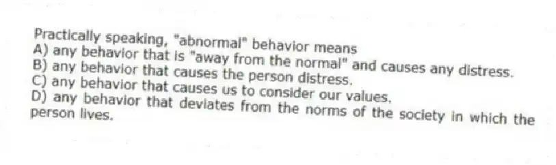 Practically speaking, "abnormal" behavior means
A) any behavior that is "away from the normal" and causes any distress.
B) any behavior that causes the person distress.
C) any behavior that causes us to consider our values.
D) any behavior that deviates from the norms of the society in which the person lives.