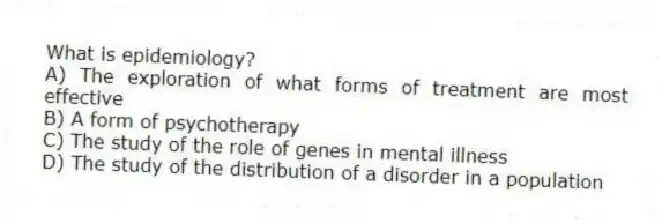 What is epidemiology?
A) The exploration of what forms of treatment are most effective
B) A form of psychotherapy
C) The study of the role of genes in mental illness
D) The study of the distribution of a disorder in a population