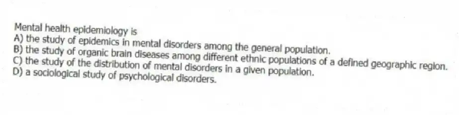 Mental health epidemiology is
A) the study of epidemics in mental disorders among the general population.
B) the study of organic brain diseases among different ethnic populations of a defined geographic region.
C) the study of the distribution of mental disorders in a given population.
D) a sociological study of psychological disorders.