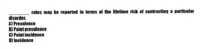 ________ rates may be reported in terms of the lifetime risk of contracting a particular disorder.
A) Prevalence
B) Point prevalence
C) Point incidence
D) Incidence