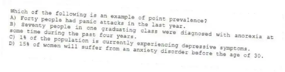 Which of the following is an example of point prevalence?
A) Forty people had panic attacks in the last year.
B) Seventy people in one graduating class were diagnosed with anorexia at some time during the past four years.
C) 1% of the population is currently experiencing depressive symptoms.
D) 15% of women will suffer from an anxiety disorder before the age of 30.