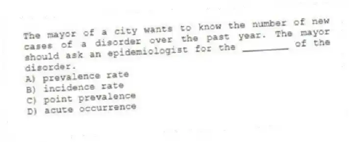 The mayor of a city wants to know the number of new cases of a disorder over the past year. The mayor should ask an epidemiologist for the ________ of the disorder.
A) prevalence rate
B) incidence rate
C) point prevalence
D) acute occurrence