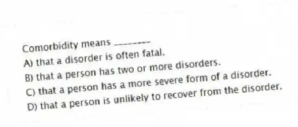 Comorbidity means ________
A) that a disorder is often fatal.
B) that a person has two or more disorders.
C) that a person has a more severe form of a disorder.
D) that a person is unlikely to recover from the disorder.
