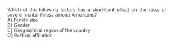 Which of the following factors has a significant effect on the rates of severe mental illness among Americans?
A) Family size
B) Gender
C) Geographical region of the country
D) Political affiliation