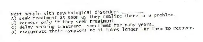 Most people with psychological disorders ________
A) seek treatment as soon as they realize there is a problem.
B) recover only if they seek treatment.
C) delay seeking treatment, sometimes for many years.
D) exaggerate their symptoms so it takes longer for them to recover.