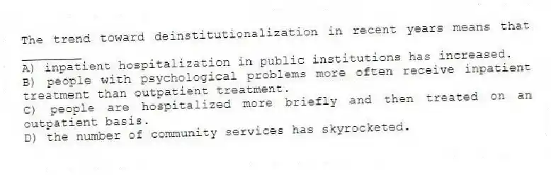 The trend toward deinstitutionalization in recent years means that ________
A) inpatient hospitalization in public institutions has increased.
B) people with psychological problems more often receive inpatient treatment than outpatient treatment.
C) people are hospitalized more briefly and then treated on an outpatient basis.
D) the number of community services has skyrocketed.