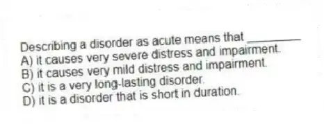 Describing a disorder as acute means that ________
A) it causes very severe distress and impairment.
B) it causes very mild distress and impairment.
C) it is a very long-lasting disorder.
D) it is a disorder that is short in duration.