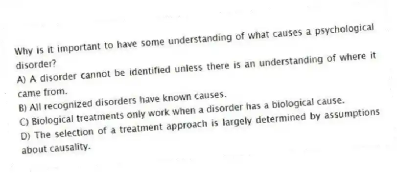 Why is it important to have some understanding of what causes a psychological disorder?
A) A disorder cannot be identified unless there is an understanding of where it came from.
B) All recognized disorders have known causes.
C) Biological treatments only work when a disorder has a biological cause.
D) The selection of a treatment approach is largely determined by assumptions about causality.