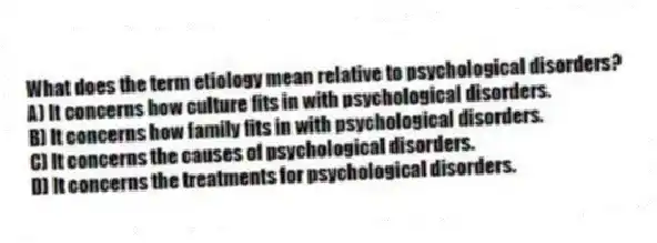 What does the term etiology mean relative to psychological disorders?
A) It concerns how culture fits in with psychological disorders.
B) It concerns how family fits in with psychological disorders.
C) It concerns the causes of psychological disorders.
D) It concerns the treatments for psychological disorders.