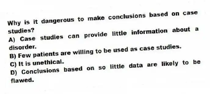 Why is it dangerous to make conclusions based on case studies?
A) Case studies can provide little information about a disorder.
B) Few patients are willing to be used as case studies.
C) It is unethical.
D) Conclusions based on so little data are likely to be flawed.