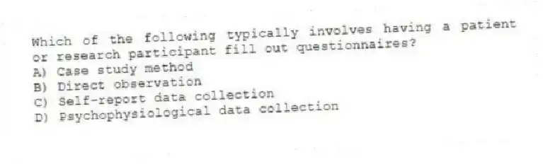 Which of the following typically involves having a patient or research participant fill out questionnaires?
A) Case study method
B) Direct observation
C) Self-report data collection
D) Psychophysiological data collection