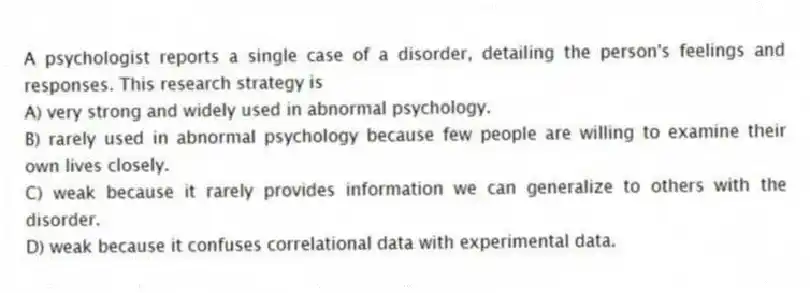 A psychologist reports a single case of a disorder, detailing the person's feelings and responses. This research strategy is
A) very strong and widely used in abnormal psychology.
B) rarely used in abnormal psychology because few people are willing to examine their own lives closely.
C) weak because it rarely provides information we can generalize to others with the disorder.
D) weak because it confuses correlational data with experimental data.
