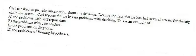 Carl is asked to provide information about his drinking. Despite the fact that he has had several arrests for driving while intoxicated, Carl reports that he has no problems with drinking. This is an example of
A) the problems with self-report data.
B) the problems with case studies.
C) the problems of diagnosis.
D) the problems of forming hypotheses.