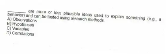 ________ are more or less plausible ideas used to explain something (e.g., a behavior) and can be tested using research methods.
A) Observations
B) Hypotheses
C) Variables
D) Correlations