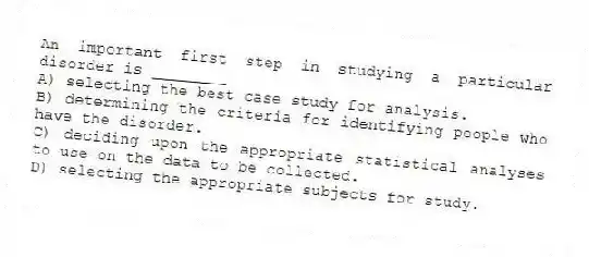 An important first step in studying a particular disorder is ________
A) selecting the best case study for analysis.
B) determining the criteria for identifying people who have the disorder.
C) deciding upon the appropriate statistical analyses to use on the data to be collected.
D) selecting the appropriate subjects for study.