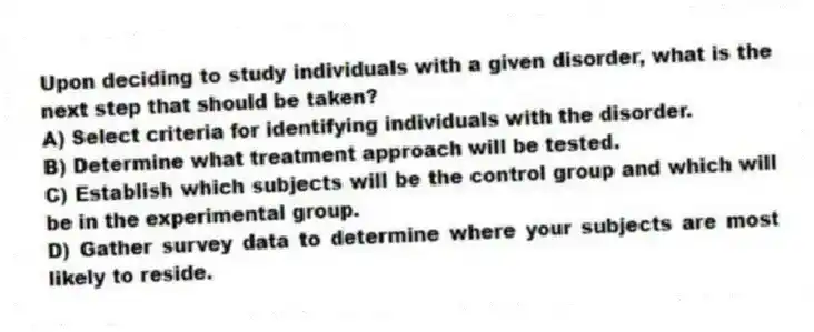 Upon deciding to study individuals with a given disorder, what is the next step that should be taken?
A) Select criteria for identifying individuals with the disorder.
B) Determine what treatment approach will be tested.
C) Establish which subjects will be the control group and which will be in the experimental group.
D) Gather survey data to determine where your subjects are most likely to reside.