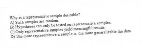 Why is a representative sample desirable?
A) Such samples are random.
B) Hypotheses can only be tested on representative samples.
C) Only representative samples yield meaningful results.
D) The more representative a sample is, the more generalizable the data.