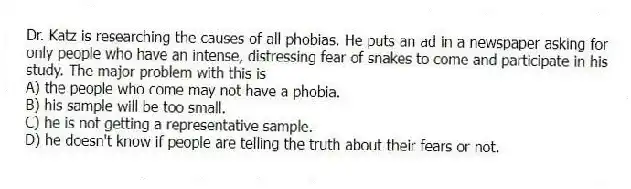 Dr. Katz is researching the causes of all phobias. He puts an ad in a newspaper asking for only people who have an intense, distressing fear of snakes to come and participate in his study. The major problem with this is
A) the people who come may not have a phobia.
B) his sample will be too small.
C) he is not getting a representative sample.
D) he doesn't know if people are telling the truth about their fears or not.