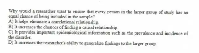 Why would a researcher want to ensure that every person in the larger group of study has an equal chance of being included in the sample?
A) It helps eliminate a correlational relationship.
B) It increases the chances of finding a causal relationship.
C) It provides important epidemiological information such as the prevalence and incidence of the disorder.
D) It increases the researcher's ability to generalize findings to the larger group.