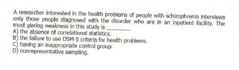 A researcher interested in the health problems of people with schizophrenia interviews only those people diagnosed with the disorder who are in an inpatient facility. The most glaring weakness in this study is ________
A) the absence of correlational statistics.
B) the failure to use DSM-5 criteria for health problems.
C) having an inappropriate control group.
D) nonrepresentative sampling.