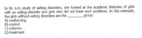 In Dr. Lu's study of eating disorders, she looked at the academic histories of girls with an eating disorder and girls who did not have such problems. In this example, the girls without eating disorders are the ________ group.
A) conforming
B) control
C) criterion
D) treatment
