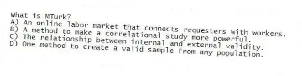 What is MTurk?
A) An online labor market that connects requesters with workers.
B) A method to make a correlational study more powerful.
C) The relationship between internal and external validity.
D) One method to create a valid sample from any population.