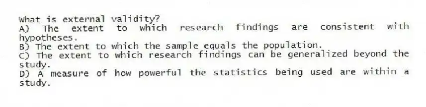 What is external validity?
A) The extent to which research findings are consistent with hypotheses.
B) The extent to which the sample equals the population.
C) The extent to which research findings can be generalized beyond the study.
D) A measure of how powerful the statistics being used are within a study.