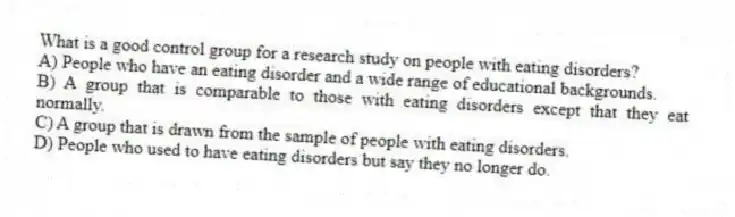 What is a good control group for a research study on people with eating disorders?
A) People who have an eating disorder and a wide range of educational backgrounds.
B) A group that is comparable to those with eating disorders except that they eat normally.
C) A group that is drawn from the sample of people with eating disorders.
D) People who used to have eating disorders but say they no longer do.
