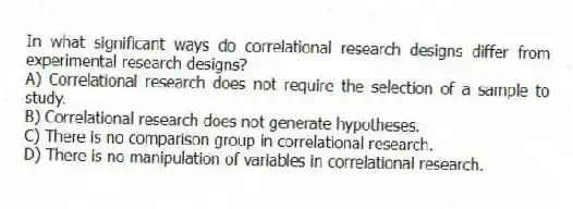In what significant ways do correlational research designs differ from experimental research designs?
A) Correlational research does not require the selection of a sample to study.
B) Correlational research does not generate hypotheses.
C) There is no comparison group in correlational research.
D) There is no manipulation of variables in correlational research.