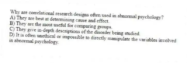 Why are correlational research designs often used in abnormal psychology?
A) They are best at determining cause and effect.
B) They are the most useful for comparing groups.
C) They give in-depth descriptions of the disorder being studied.
D) It is often unethical or impossible to directly manipulate the variables involved in abnormal psychology.