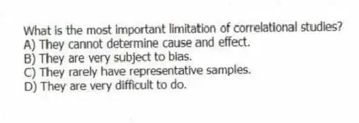 What is the most important limitation of correlational studies?
A) They cannot determine cause and effect.
B) They are very subject to bias.
C) They rarely have representative samples.
D) They are very difficult to do.