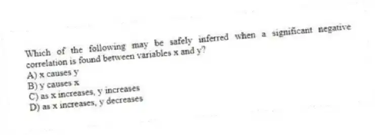 Which of the following may be safely inferred when a significant negative correlation is found between variables x and y?
A) x causes y
B) y causes x
C) as x increases, y increases
D) as x increases, y decreases