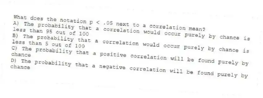 What does the notation p < .05 next to a correlation mean?
A) The probability that a correlation would occur purely by chance is less than 95 out of 100
B) The probability that a correlation would occur purely by chance is less than 5 out of 100
C) The probability that a positive correlation will be found purely by chance
D) The probability that a negative correlation will be found purely by chance