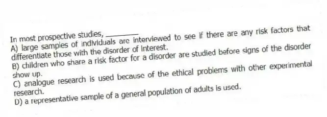 In most prospective studies, ________
A) large samples of individuals are interviewed to see if there are any risk factors that differentiate those with the disorder of interest.
B) children who share a risk factor for a disorder are studied before signs of the disorder show up.
C) analogue research is used because of the ethical problems with other experimental research.
D) a representative sample of a general population of adults is used.