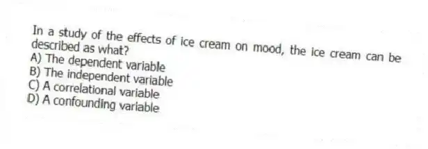 In a study of the effects of ice cream on mood, the ice cream can be described as what?
A) The dependent variable
B) The independent variable
C) A correlational variable
D) A confounding variable