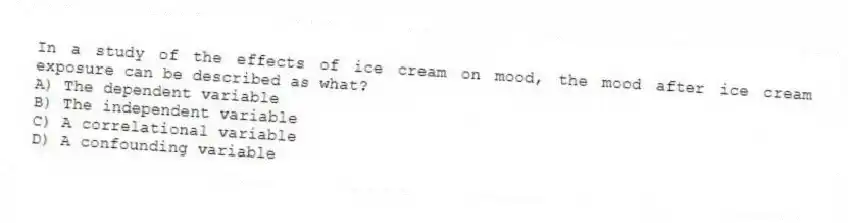 In a study of the effects of ice cream on mood, the mood after ice cream exposure can be described as what?
A) The dependent variable
B) The independent variable
C) A correlational variable
D) A confounding variable