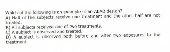 Which of the following is an example of an ABAB design?
A) Half of the subjects receive one treatment and the other half are not treated.
B) All subjects received one of two treatments.
C) A subject is observed and treated.
D) A subject is observed both before and after two exposures to the treatment.