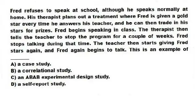 Fred refuses to speak at school, although he speaks normally at home. His therapist plans out a treatment where Fred is given a gold star every time he answers his teacher, and he can then trade in his stars for prizes. Fred begins speaking in class. The therapist then tells the teacher to stop the program for a couple of weeks. Fred stops talking during that time. The teacher then starts giving Fred stars again, and Fred again begins to talk. This is an example of ________
A) a case study.
B) a correlational study.
C) an ABAB experimental design study.
D) a self-report study.