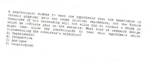 A psychologist wishes to test the hypothesis that the experience of chronic physical pain can cause clinical depression, but the Ethics Committee of his university will not allow him to conduct a study in which he inflicts pain on the subjects. What kind of research design might best allow the psychologist to test this hypothesis while circumventing the committee's objection?
A) Experimental
B) Prospective
C) Analogue
D) Longitudinal