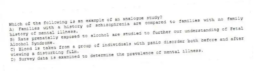 Which of the following is an example of an analogue study?
A) Families with a history of schizophrenia are compared to families with no family history of mental illness.
B) Rats prenatally exposed to alcohol are studied to further our understanding of Fetal Alcohol Syndrome.
C) Blood is taken from a group of individuals with panic disorder both before and after viewing a disturbing film.
D) Survey data is examined to determine the prevalence of mental illness.