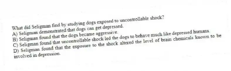 What did Seligman find by studying dogs exposed to uncontrollable shock?
A) Seligman demonstrated that dogs can get depressed.
B) Seligman found that the dogs became aggressive.
C) Seligman found that uncontrollable shock led the dogs to behave much like depressed humans.
D) Seligman found that the exposure to the shock altered the level of brain chemicals known to be involved in depression.