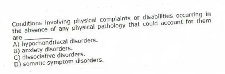 Conditions involving physical complaints or disabilities occurring in the absence of any physical pathology that could account for them are ________
A) hypochondriacal disorders.
B) anxiety disorders.
C) dissociative disorders.
D) somatic symptom disorders.