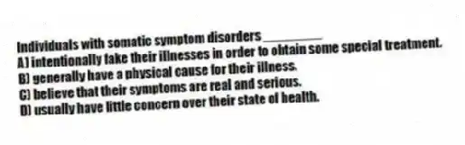 Individuals with somatic symptom disorders ________
A) intentionally fake their illnesses in order to obtain some special treatment.
B) generally have a physical cause for their illness.
C) believe that their symptoms are real and serious.
D) usually have little concern over their state of health.
