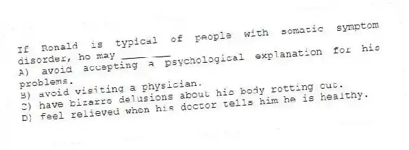 If Ronald is typical of people with somatic symptom disorder, he may ________
A) avoid accepting a psychological explanation for his problems.
B) avoid visiting a physician.
C) have bizarre delusions about his body rotting out.
D) feel relieved when his doctor tells him he is healthy.