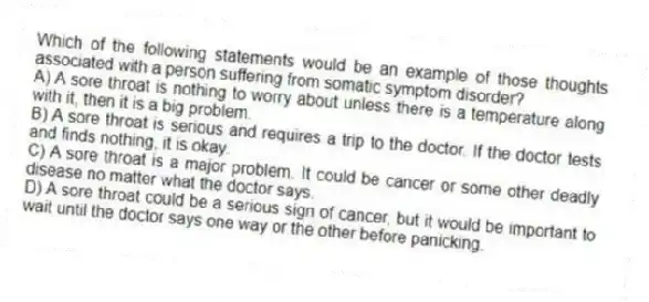 Which of the following statements would be an example of those thoughts associated with a person suffering from somatic symptom disorder?
A) A sore throat is nothing to worry about unless there is a temperature along with it, then it is a big problem.
B) A sore throat is serious and requires a trip to the doctor. If the doctor tests and finds nothing, it is okay.
C) A sore throat is a major problem. It could be cancer or some other deadly disease no matter what the doctor says.
D) A sore throat could be a serious sign of cancer, but it would be important to wait until the doctor says one way or the other before panicking.