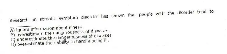 Research on somatic symptom disorder has shown that people with the disorder tend to ________
A) ignore information about illness.
B) overestimate the dangerousness of diseases.
C) underestimate the dangerousness of diseases.
D) overestimate their ability to handle being ill.