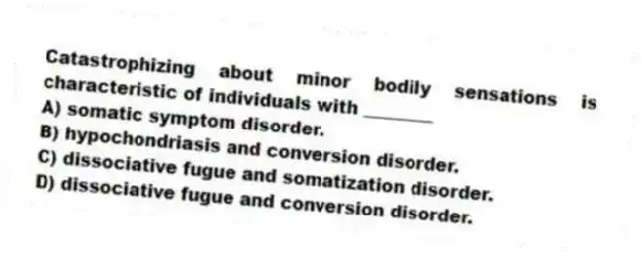 Catastrophizing about minor bodily sensations is characteristic of individuals with ________
A) somatic symptom disorder.
B) hypochondriasis and conversion disorder.
C) dissociative fugue and somatization disorder.
D) dissociative fugue and conversion disorder.