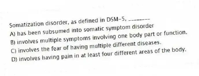 Somatization disorder, as defined in DSM-5, ________
A) has been subsumed into somatic symptom disorder
B) involves multiple symptoms involving one body part or function.
C) involves the fear of having multiple different diseases.
D) involves having pain in at least four different areas of the body.